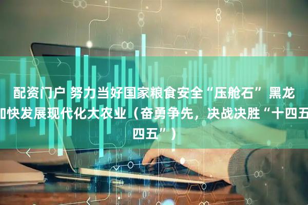配资门户 努力当好国家粮食安全“压舱石” 黑龙江加快发展现代化大农业（奋勇争先，决战决胜“十四五”）