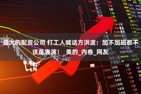 最大的配资公司 打工人喊话方洪波：加不加班都不该是表演！_美的_内卷_网友