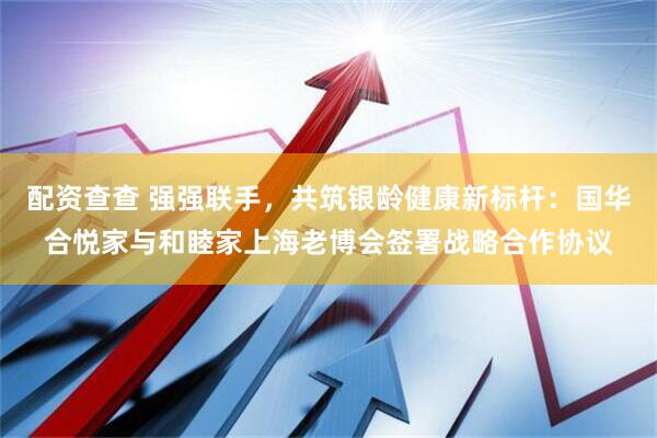 配资查查 强强联手，共筑银龄健康新标杆：国华合悦家与和睦家上海老博会签署战略合作协议