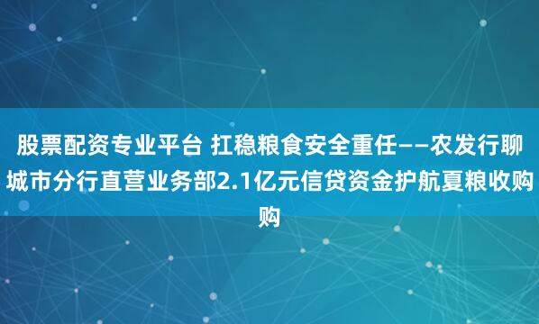 股票配资专业平台 扛稳粮食安全重任——农发行聊城市分行直营业务部2.1亿元信贷资金护航夏粮收购