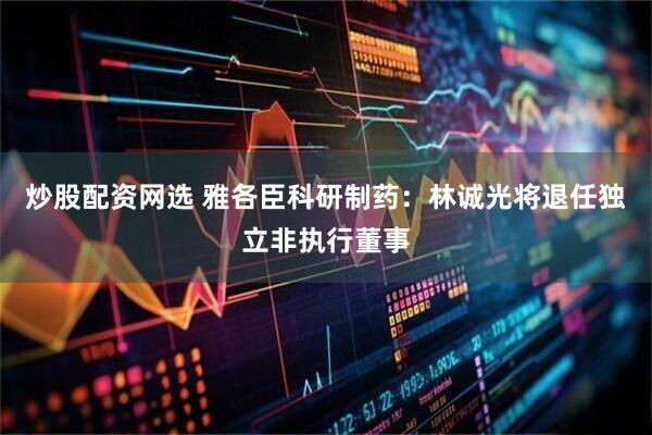 炒股配资网选 雅各臣科研制药：林诚光将退任独立非执行董事