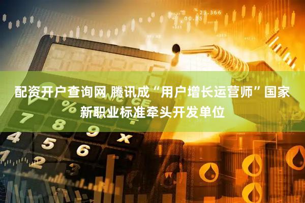 配资开户查询网 腾讯成“用户增长运营师”国家新职业标准牵头开发单位