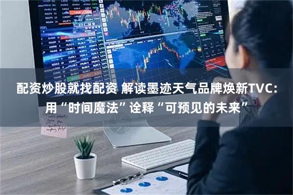 配资炒股就找配资 解读墨迹天气品牌焕新TVC：用“时间魔法”诠释“可预见的未来”
