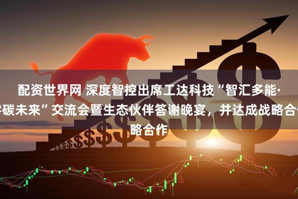 配资世界网 深度智控出席工达科技“智汇多能·零碳未来”交流会暨生态伙伴答谢晚宴，并达成战略合作