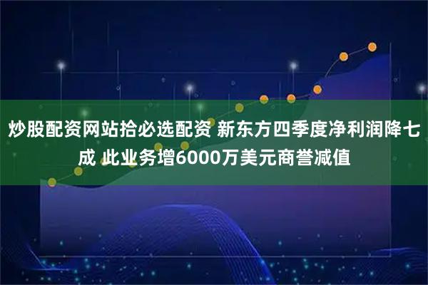 炒股配资网站拾必选配资 新东方四季度净利润降七成 此业务增6000万美元商誉减值
