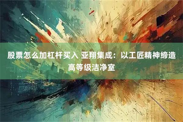 股票怎么加杠杆买入 亚翔集成：以工匠精神缔造高等级洁净室