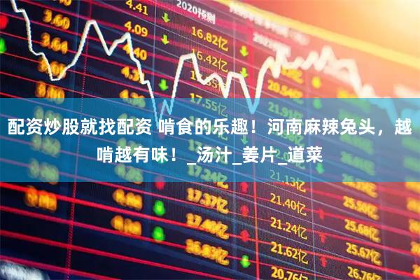 配资炒股就找配资 啃食的乐趣！河南麻辣兔头，越啃越有味！_汤汁_姜片_道菜