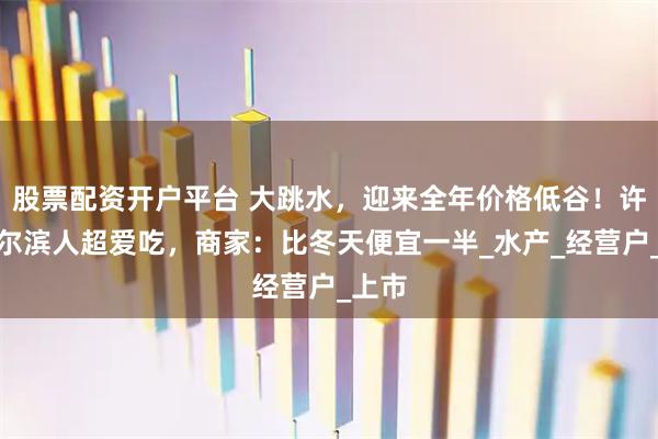 股票配资开户平台 大跳水，迎来全年价格低谷！许多哈尔滨人超爱吃，商家：比冬天便宜一半_水产_经营户_上市