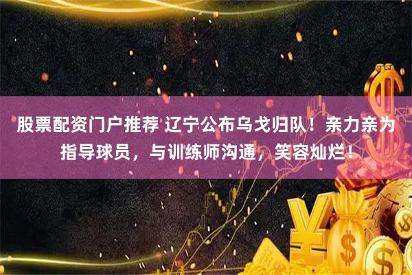 股票配资门户推荐 辽宁公布乌戈归队！亲力亲为指导球员，与训练师沟通，笑容灿烂！