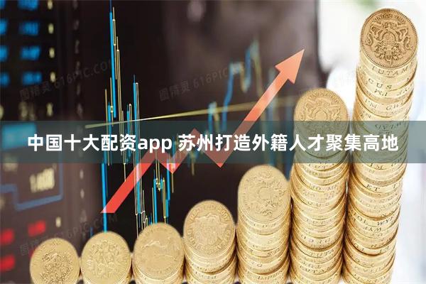 中国十大配资app 苏州打造外籍人才聚集高地