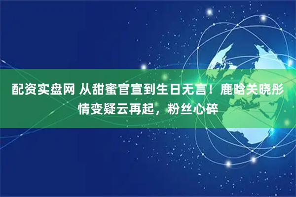配资实盘网 从甜蜜官宣到生日无言！鹿晗关晓彤情变疑云再起，粉丝心碎