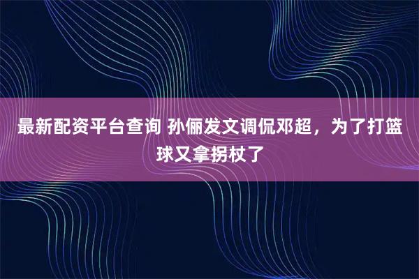 最新配资平台查询 孙俪发文调侃邓超，为了打篮球又拿拐杖了