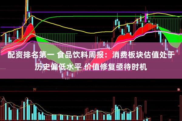 配资排名第一 食品饮料周报：消费板块估值处于历史偏低水平 价值修复亟待时机