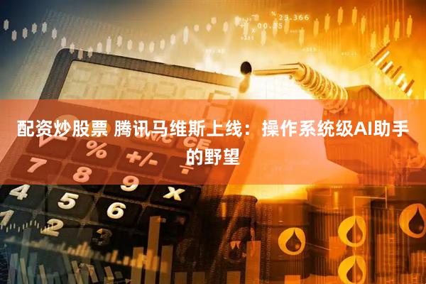 配资炒股票 腾讯马维斯上线：操作系统级AI助手的野望
