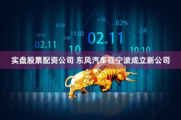 实盘股票配资公司 东风汽车在宁波成立新公司