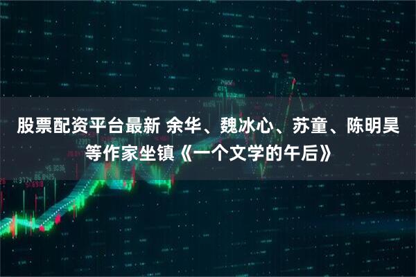 股票配资平台最新 余华、魏冰心、苏童、陈明昊等作家坐镇《一个文学的午后》